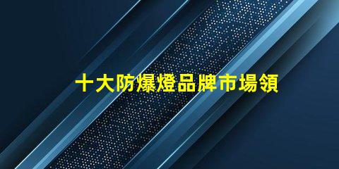 十大防爆燈品牌市場領(lǐng)先品牌解析,助您選擇最佳