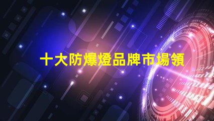十大防爆燈品牌市場領先品牌解析,助您選擇最佳