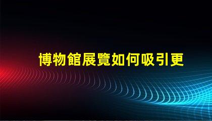博物館展覽如何吸引更多觀眾博物館吸引力提升策略