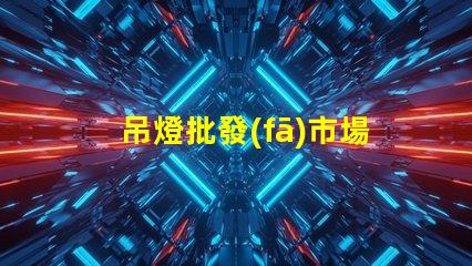 吊燈批發(fā)市場揭示行業(yè)內(nèi)幕與利潤空間