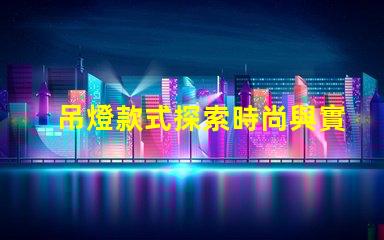 吊燈款式探索時尚與實用性的完美結合