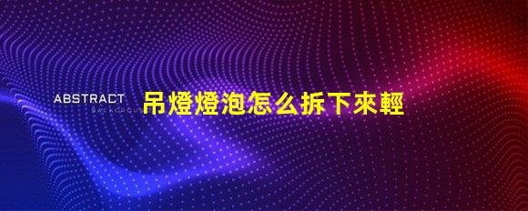 吊燈燈泡怎么拆下來輕松拆卸吊燈燈泡的實用技巧