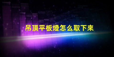 吊頂平板燈怎么取下來拆卸技巧與注意事項解析