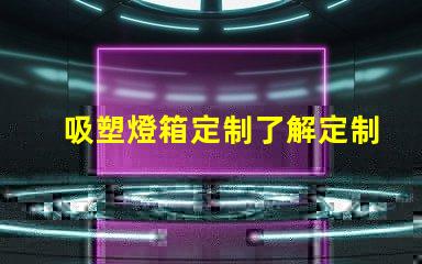 吸塑燈箱定制了解定制吸塑燈箱的優勢與市場需求