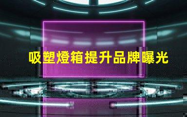 吸塑燈箱提升品牌曝光的最佳選擇是什么