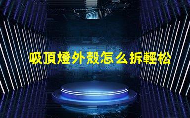 吸頂燈外殼怎么拆輕松拆卸吸頂燈的實用技巧
