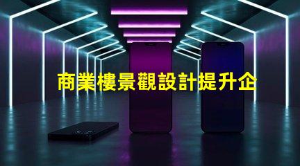 商業樓景觀設計提升企業形象與客戶體驗的關鍵