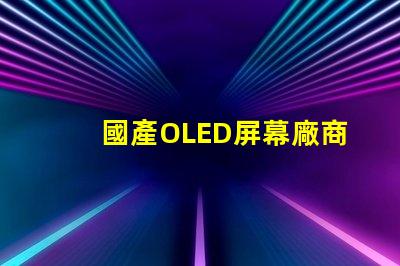 國產OLED屏幕廠商排名2023年度行業領先者揭秘