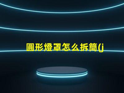 圓形燈罩怎么拆簡(jiǎn)易拆卸方法與技巧解析