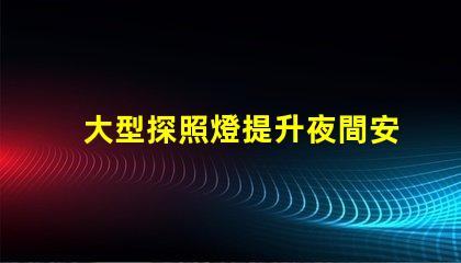 大型探照燈提升夜間安全的關(guān)鍵工具