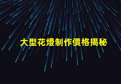 大型花燈制作價格揭秘花燈制作的真實成本
