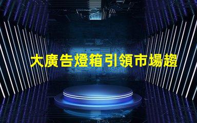 大廣告燈箱引領市場趨勢的終極廣告解決方案
