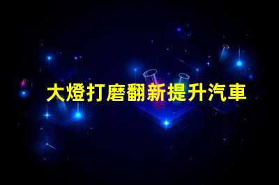 大燈打磨翻新提升汽車燈光效果的創新技巧