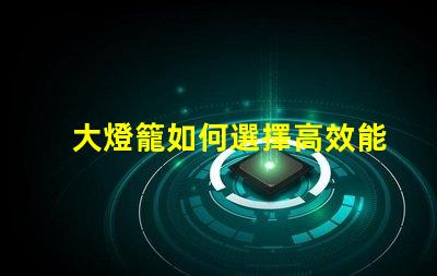 大燈籠如何選擇高效能的大燈籠以提升照明效果