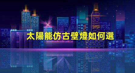 太陽能仿古壁燈如何選擇最適合您項目的照明解決方案