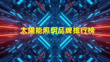 太陽能照明品牌排行榜揭示2023年度最受歡迎品牌