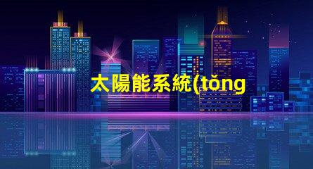 太陽能系統(tǒng)創(chuàng)新技術(shù)帶來的節(jié)能效益如何