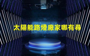 太陽能路燈廠家哪有尋找靠譜的太陽能路燈供應商指南