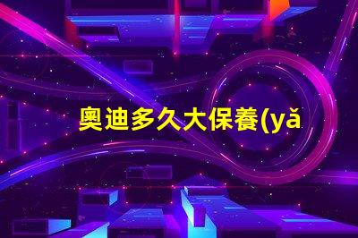 奧迪多久大保養(yǎng)一次了解奧迪大保養(yǎng)頻率與必要性