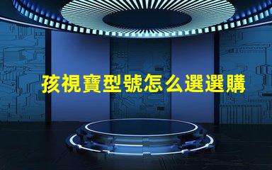 孩視寶型號怎么選選購孩視寶的最佳指南