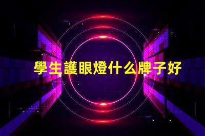 學生護眼燈什么牌子好護眼燈品牌選擇指南,你知道嗎