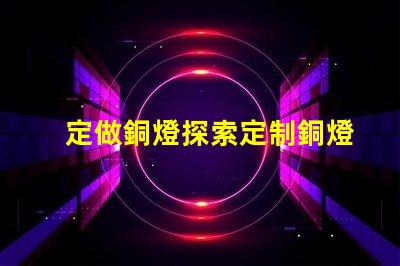 定做銅燈探索定制銅燈的獨特魅力和優勢