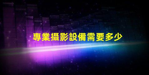 專業攝影設備需要多少錢全面解析攝影設備成本