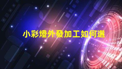 小彩燈外發加工如何選擇最佳合作伙伴以降低成本和提高效率
