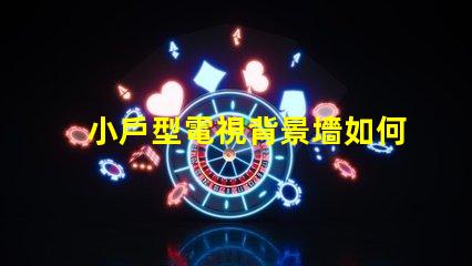小戶型電視背景墻如何選擇最佳設計方案以提升空間感