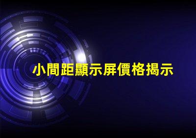 小間距顯示屏價格揭示市場行情與性價比