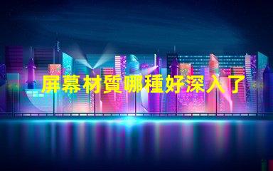 屏幕材質哪種好深入了解各類屏幕材質優劣