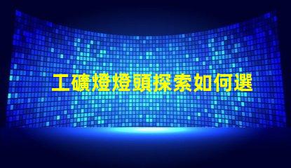 工礦燈燈頭探索如何選擇最佳燈頭以提升照明效率