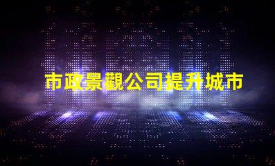 市政景觀公司提升城市魅力的關(guān)鍵合作伙伴嗎