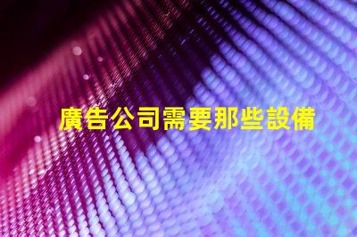 廣告公司需要那些設備全面解析廣告公司必備設備