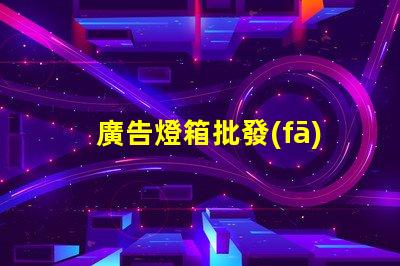 廣告燈箱批發(fā)高效采購指南,助您省時省力