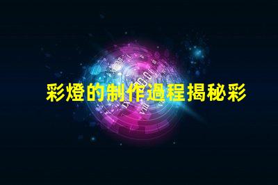 彩燈的制作過程揭秘彩燈制造的每個關鍵步驟