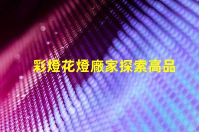 彩燈花燈廠家探索高品質(zhì)彩燈的最佳選擇
