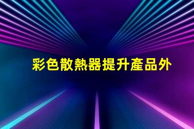 彩色散熱器提升產品外觀與性能的新趨勢