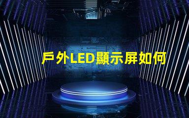 戶外LED顯示屏如何選擇最佳型號以提高視覺效果
