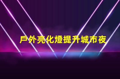 戶外亮化燈提升城市夜景的必備選擇嗎