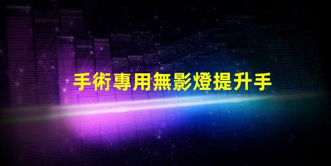 手術專用無影燈提升手術安全性的關鍵設備
