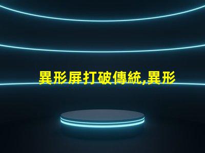 異形屏打破傳統,異形屏的市場潛力有多大