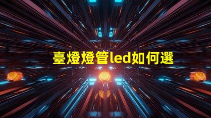 臺燈燈管led如何選擇最佳LED燈管提升照明效果