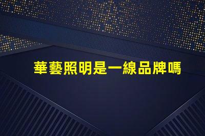 華藝照明是一線品牌嗎深入解讀華藝照明品牌地位