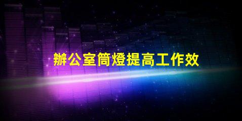 辦公室筒燈提高工作效率的照明解決方案