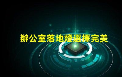 辦公室落地燈選擇完美照明解決方案的關鍵