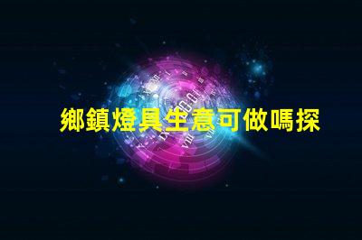 鄉鎮燈具生意可做嗎探索鄉鎮市場的潛力與機會