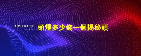 頭燈多少錢一個揭秘頭燈價格的秘密與選擇技巧