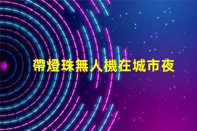帶燈珠無人機在城市夜景航拍中,夜景航拍怎么拍