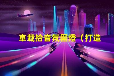 車載拾音氛圍燈（打造車內音樂氛圍的必備裝備）